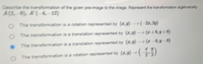 Cesorice the transformation of the given preimage to the image. Represent the transforation algabracaly
A(2,-6), A'(-4,-12)
The transformation is a rotation represented by (x,y)to (-2x,2y)
The transformation is a translation represented by (x,y)to (x+6,y+6)
The transformation is a translation represented by (x,y)to (x-6,y-6)
The transformation is a rolation represented by (x,y)to (- x/2 , y/2 )