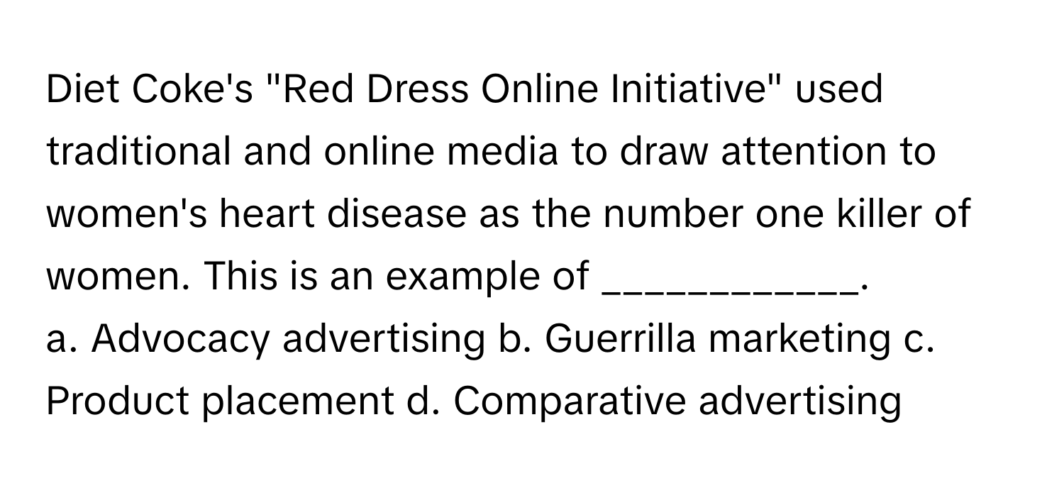 Diet Coke's "Red Dress Online Initiative" used traditional and online media to draw attention to women's heart disease as the number one killer of women. This is an example of ____________.

a. Advocacy advertising b. Guerrilla marketing c. Product placement d. Comparative advertising