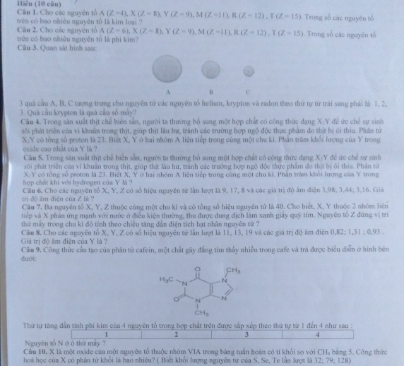 Hiêu (10 câu)
Câu 1. Cho các nguyên tổ A(Z=4),X(Z=8),Y(Z=9),M(Z=11),R(Z=12),T(Z=15) Trong số các nguyên tố
trên có bao nhiêu nguyên tổ là kim loại 
Câu 2, Cho các nguyên tổ A(Z=6),X(Z=8),Y(Z=9),M(Z=11),R(Z=12),T(Z=15)
trên có bao nhiêu nguyên tổ là phi kim? . Trong số các nguyên tố
Câu 3. Quan sát hình sau:
A B C
3 quả cầu A, B, C tượng trưng cho nguyên tử các nguyên tổ helium, krypton và radon theo thứ tự từ trái sang phái là 1, 2,
3. Quả cầu krypton là quả cầu số mấy?
Câu 4. Trong sản xuất thịt chế biển sẵn, người ta thường bổ sung một hợp chất có công thức dạng X:Y đề ức chế sự sinh
sôi phát triển của vi khuẩn trong thịt, giúp thịt lâu hư, tránh các trường hợp ngộ độc thực phẩm do thịt bị ôi thiu. Phân từ
X-Y có tổng số proton là 23. Biết X, Y ở hai nhóm A liên tiếp trong cùng một chu ki. Phần trăm khổi lượng của Y trong
oxide cao nhất của Y là ?
Câu 5. Trong sản xuất thịt chế biển sẵn, người ta thường bổ sung một hợp chất có công thức dạng X-Y đề ức chế sự sinh
sôi phát triển của vì khuân trong thịt, giúp thịt lâu hư, trành các trường hợp ngộ độc thực phẩm đo thịt bị ôi thiu. Phân tứ
X:Y có tổng số proton là 23. Biết X, Y ở hai nhóm A liên tiếp trong cùng một chu ki. Phần trăm khổi lượng của Y trong
hợp chất khi với hydrogen của Y là ?
Câu 6. Cho các nguyên tổ X, Y, Z có số hiệu nguyên tử lần lượt là 9, 17, 8 và các giá trị độ âm điện 3,98; 3,44; 3,16. Giá
trị độ âm điện của Z là ?
Câu 7. Ba nguyên tổ X, Y, Z thuộc cùng một chu kỉ và có tổng số hiệu nguyên tử là 40. Cho biết, X, Y thuộc 2 nhóm liên
tiếp và X phản ứng mạnh với nước ở điều kiện thường, thu được dung dịch làm xanh giấy quỷ tím. Nguyên tổ Z đứng vị trí
thứ mấy trong chu kì đó tính theo chiều tăng dẫn điện tích hạt nhân nguyên tử ?
Câu 8. Cho các nguyên tố X, Y, Z có số hiệu nguyên từ lần lượt là 11, 13, 19 và các giá trị độ âm điện 0,82; 1,31 ; 0,93 .
Giá trị độ âm điện của Y là ?
Câu 9. Công thức cầu tạo của phân từ cafein, một chất gây đẳng tìm thấy nhiều trong cafe và trả được biểu diễn ở hình bên
duới:
Thứ tự tăng dẫn tính phi kim của 4 nguyên tổ trong hợp chất trên được sắp xếp theo thứ tự từ 1 đền 4 như sau :
1 2 3 4
Nguyên tổ Nở ô thứ mấy ?
Câu 10. X là một oxide của một nguyên tổ thuộc nhóm VIA trong bảng tuần hoàn có tỉ khổi so với CH₄ bằng 5. Công thức
hoá học của X có phân tử khổi là bao nhiêu? ( Biết khổi lượng nguyên tử của S, Se, Te lần lượt là 1∠; 79; 128)