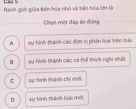 Cau 5
Ranh giới giữa tiến hóa nhỏ và tiến hóa lớn là
Chọn một đáp án đúng
A sự hình thành các đơn vị phân loại trên loài.
B sự hình thành các cá thể thích nghi nhất.
C sự hình thành chi mới.
D sự hình thành loài mới.