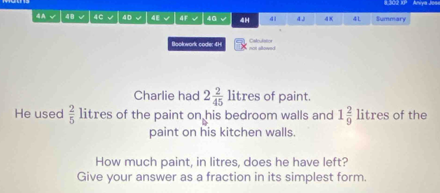 8,302 XP Aniya Jose 
4 A 48 4C 4 D 4E 4F 4G 4H 41 4 J 4K 4L Summary 
Bookwork code: 4H not allowed Calculator 
Charlie had 2 2/45  litr es of paint. 
He used  2/5 litres of the paint on his bedroom walls and 1 2/9 litres of the 
paint on his kitchen walls. 
How much paint, in litres, does he have left? 
Give your answer as a fraction in its simplest form.