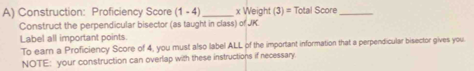 Construction: Proficiency Score (1-4) _ x Weight (3)= Total Score_ 
Construct the perpendicular bisector (as taught in class) of JK. 
Label all important points. 
To earn a Proficiency Score of 4, you must also label ALL of the important information that a perpendicular bisector gives you. 
NOTE: your construction can overlap with these instructions if necessary.