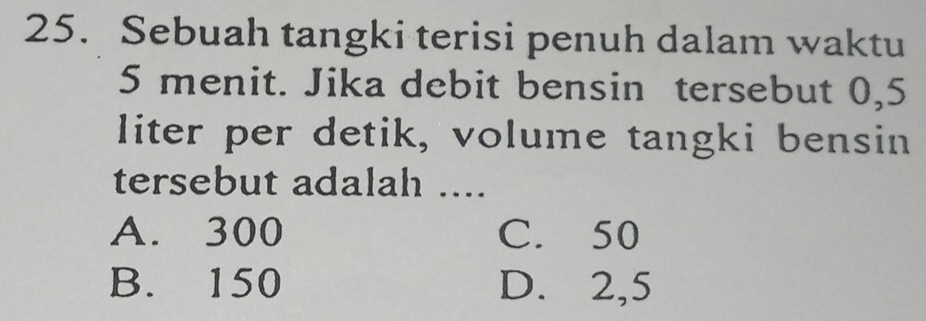 Sebuah tangki terisi penuh dalam waktu
5 menit. Jika debit bensin tersebut 0,5
liter per detik, volume tangki bensin
tersebut adalah ....
A. 300 C. 50
B. 150 D. 2,5