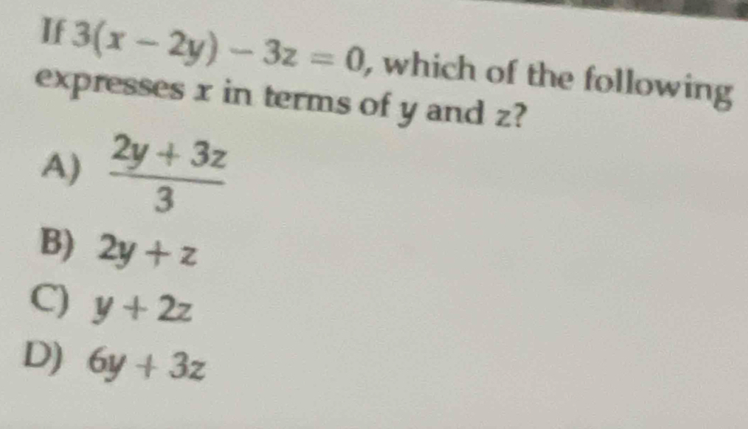 If 3(x-2y)-3z=0 , which of the following
expresses x in terms of y and z?
A)  (2y+3z)/3 
B) 2y+z
C) y+2z
D) 6y+3z