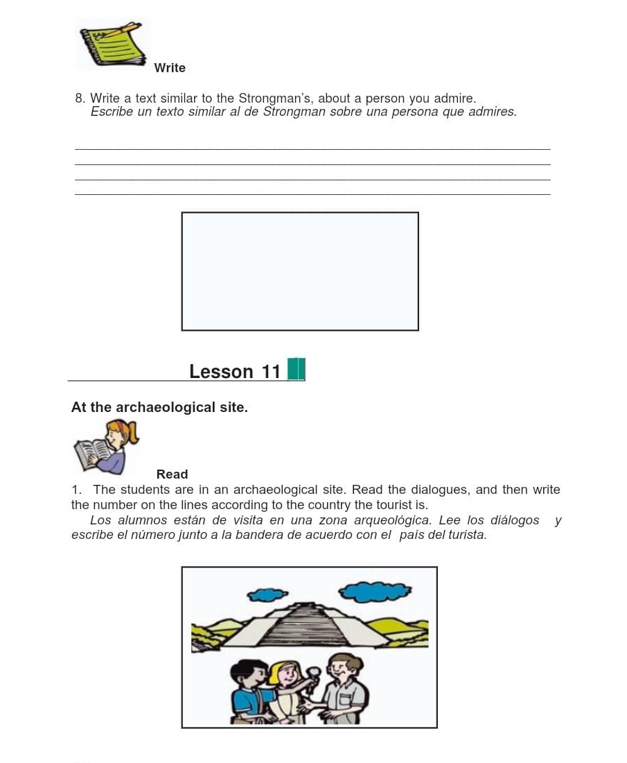 Write 
8. Write a text similar to the Strongman's, about a person you admire. 
Escribe un texto similar al de Strongman sobre una persona que admires. 
_ 
_ 
_ 
_ 
Lesson 11 
At the archaeological site. 
Read 
1. The students are in an archaeological site. Read the dialogues, and then write 
the number on the lines according to the country the tourist is. 
Los alumnos están de visita en una zona arqueológica. Lee los diálogos y 
escribe el número junto a la bandera de acuerdo con el país del turista.