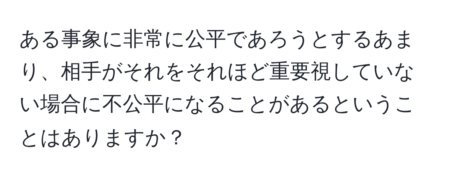 ある事象に非常に公平であろうとするあまり、相手がそれをそれほど重要視していない場合に不公平になることがあるということはありますか？