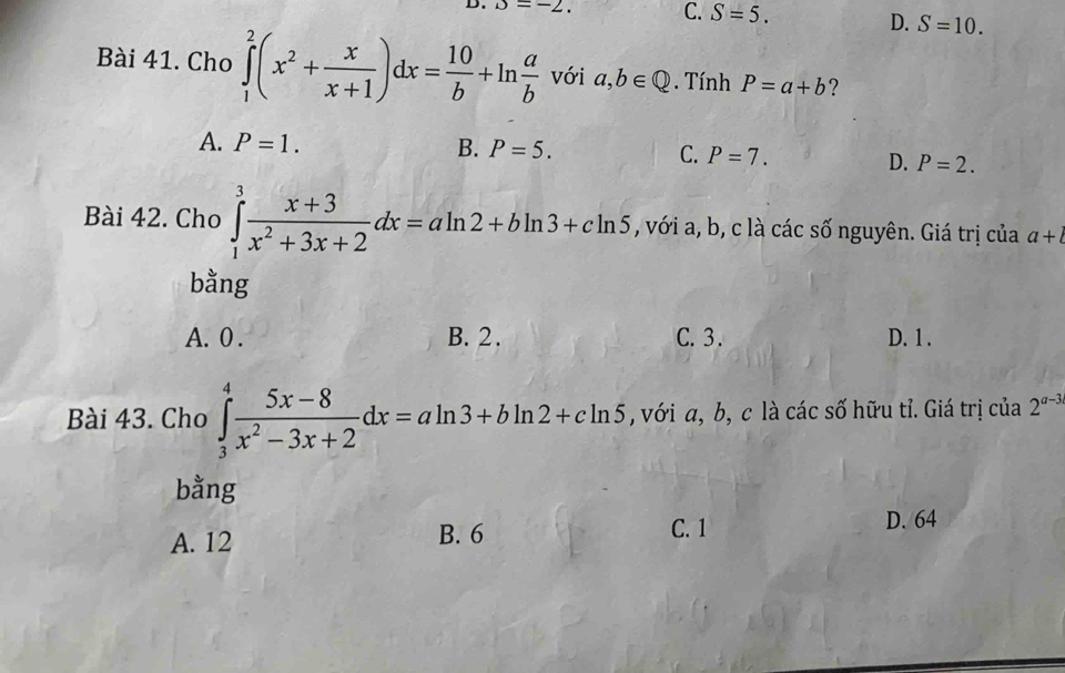 alpha =-2. C. S=5. D. S=10. 
Bài 41. Cho ∈tlimits _1^(2(x^2)+ x/x+1 )dx= 10/b +ln  a/b  với a,b∈ Q. Tính P=a+b ?
A. P=1. B. P=5. C. P=7. D. P=2. 
Bài 42. Cho ∈tlimits _1^(3frac x+3)x^2+3x+2dx=aln 2+bln 3+cln 5 , với a, b, c là các số nguyên. Giá trị của a+l
bằng
A. 0. B. 2. C. 3. D. 1.
Bài 43. Cho ∈tlimits _3^(4frac 5x-8)x^2-3x+2dx=aln 3+bln 2+cln 5 , với a, b, c là các số hữu tỉ. Giá trị của 2^(a-3)
bằng
A. 12 B. 6 C. 1
D. 64