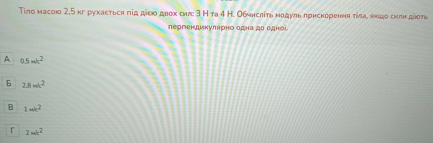 Тίло масою 2,Б кг рухаεться πід діею двох сил: 3 Нта 4 Н. Обчисліτь мοдуль πрискорення тίлаδ якцо сили дίюоть
перпендикулярно одна до одної.
A 0,5m/c^2
6 2,8M/c^2
B 1_M/c2
「 2M/c^2