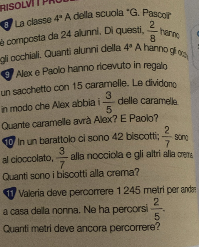 RISOLVIT PRU 
8 La classe 4^aA della scuola “G. Pascoli” 
è composta da 24 alunni. Di questi,  2/8  hanno 
gli occhiali. Quanti alunni della 4^a A hanno gli ocm 
9 Alex e Paolo hanno ricevuto in regalo 
un sacchetto con 15 caramelle. Le dividono 
in modo che Alex abbia  3/5  delle caramelle. 
Quante caramelle avrà Alex? E Paolo? 
In un barattolo ci sono 42 biscotti;  2/7  sono 
al cioccolato,  3/7  alla nocciola e gli altri alla crema 
Quanti sono i biscotti alla crema? 
T Valeria deve percorrere 1 245 metri per andar 
a casa della nonna. Ne ha percorsi  2/5 . 
Quanti metri deve ancora percorrere?