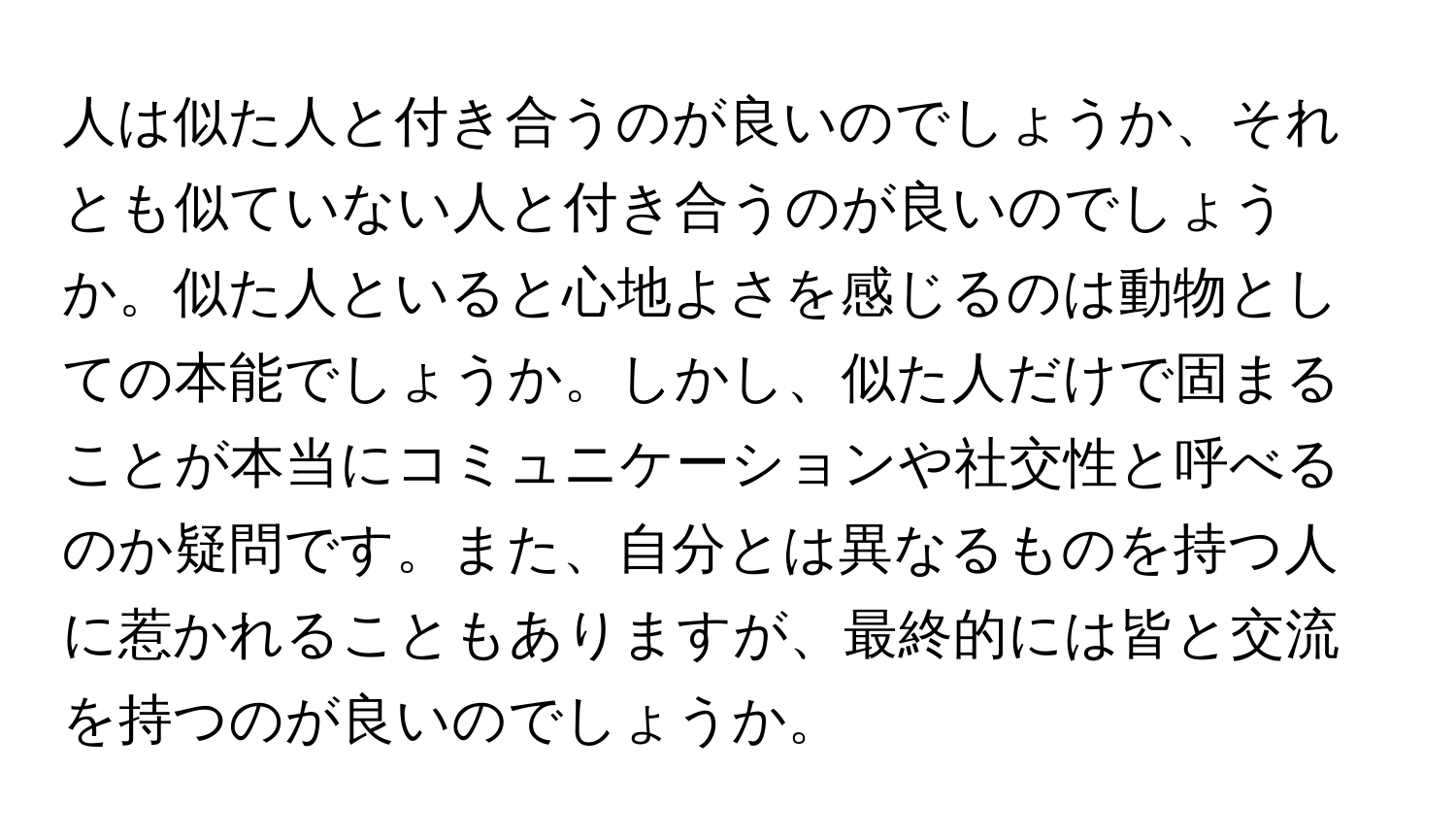 人は似た人と付き合うのが良いのでしょうか、それとも似ていない人と付き合うのが良いのでしょうか。似た人といると心地よさを感じるのは動物としての本能でしょうか。しかし、似た人だけで固まることが本当にコミュニケーションや社交性と呼べるのか疑問です。また、自分とは異なるものを持つ人に惹かれることもありますが、最終的には皆と交流を持つのが良いのでしょうか。