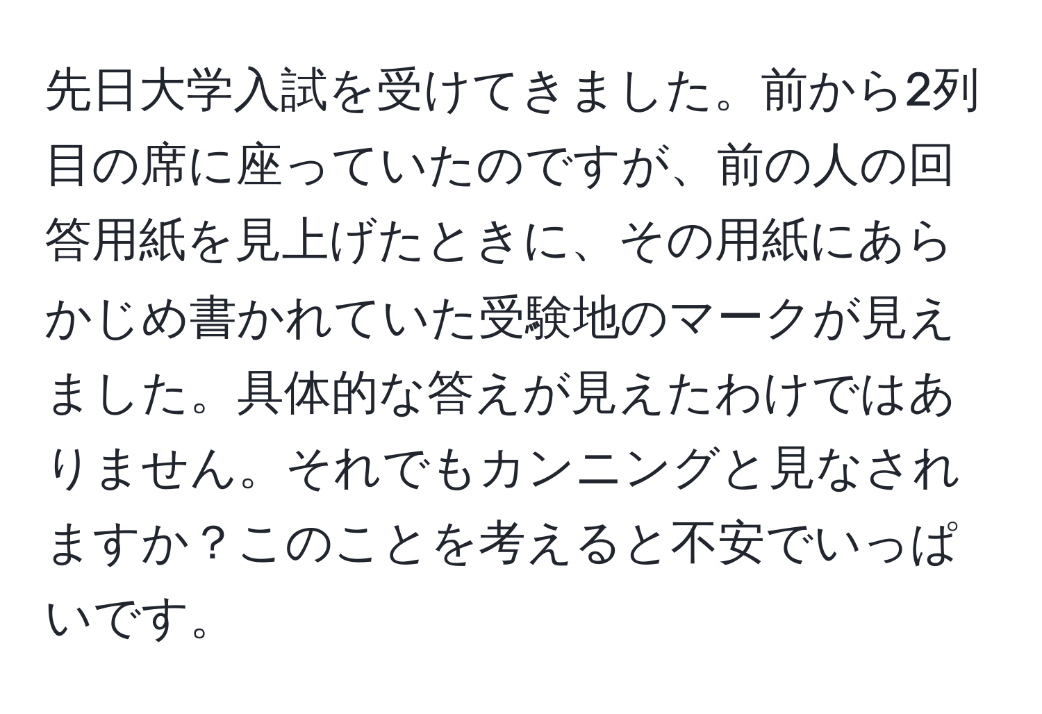 先日大学入試を受けてきました。前から2列目の席に座っていたのですが、前の人の回答用紙を見上げたときに、その用紙にあらかじめ書かれていた受験地のマークが見えました。具体的な答えが見えたわけではありません。それでもカンニングと見なされますか？このことを考えると不安でいっぱいです。