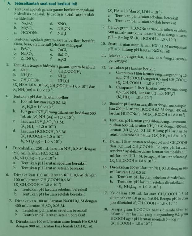 Selesaikanlah soal-soal berikut ini!
1. Tentukan apakah garam-garam berikut mengalami (K_aHA=10^(-7)danK_bLOH=10^(-5)) a. Tentukan pH larutan sebelum bereaksi!
hidrolisis parsial, hidrolisis total, atau tidak
terhidrolisis! b. Tentukan pH larutan setelah bereaksi!
a. Na_3PO_4 d. KNO_3 9. Berapa gram HCOONa harus dilarutkan ke dalam
b. MgSO_4 e. NH_4 CN 500 mL air untuk membuat larutan dengan harga pH=8+log 5?(K,HCOOH=1,0* 10^(-4))
C HCOO O N f. NH_4I
2. Tentukan apakah garam-garam berikut bersifat 10. Suatu larutan asam lemah HX 0,1 M mempunyai
asam, basa, atau netral! Jelaskan mengapa?
a. FeSO_4 d. CaCl_2 pH=3. Hitung pH larutan NaX 0,1 M!
b. Na_2SO_3 e. BaCO_3 11. Jelaskan pengertian, sifat, dan fungsi larutan
c. Zn(NO_3)_2 f. AgCl penyangga!
3. Tentukan tetapan hidrolisis garam-garam berikut! 12. Tentukan pH larutan berikut.
a. NaF d. CH_3COONH_4 a. Campuran 1 liter larutan yang mengandung 0,5
b. NH_4Br e. NH_4F mol CH_3COOH I dengan 0,5 mol CH COOK.
c. CH,COOK f. NH_4Cl
(K_aCH_3COOH=1,8* 10^(-5))
(K_aHF=1,0* 10^(-4);K_aCH_3COOH=1,0* 10^(-5); dan b. Campuran 1 liter larutan yang mengandung
K_bNH_3(aq)=1,0* 10^(-5))
0,5 mol NH_3 dengan 0,2 mol NH₄Cl.
4. Tentukan pH dari larutan berikut!
(K_bNH_3=1,8* 10^(-5))
a. 100 mL larutan Na,S 0,1 M; 13. Tentukan pH larutan yang dibuat dengan mencampur-
(K_aH_2S=1,0* 10^(-7)) kan 200 mL larutan HCOOH 0,1 M dengan 400 mL
b. 10,7 gram NH₄Cl yang dilarutkan ke dalam 500 larutan HCOONa 0,1 M! (K, H (COOH=1,8* 10^(-4))
mL air (K_bNH_3(aq)=1,0* 10^(-5))
c. Larutan (NH_4)_2SO_40,1M; 14. Tentukan pH larutan yang dibuat dengan mencam-
purkan 600 mL larutan NH, 0,1 M dengan 400 mL
(K_bNH_3=1.0* 10^(-5)) larutan (NH_4)_2SO_40,1 M! Hitung pH larutan itu
d. Larutan HCOONH, 0,5 M! setelah ditambah air 4 liter! (K_bNH_3=1.8* 10^(-5))
(K,HCHCOOH=1,0* 10^(-4),
K_bNH_3(aq)=1,0* 10^(-5))
15. Dalam 1 liter larutan terdapat 0,6 mol CH,COOH
dan 0,2 mol CH,COONa. Berapa pH larutan
5. Direaksikan 250 mL larutan NH, 0,2 M dengan tersebut? Apabila ke dalam larutan ditambahkan 10
250 mL larutan HCl 0,2 M. mL larutan HCl 1 M, berapa pH larutan sekarang?
(K_bNH_3(aq)=1,8* 10^(-5))
a. Tentukan pH larutan sebelum bereaksi! (K_aCH_3COOH=1.8* 10^(-5))
b. Tentukan pH larutan setelah bereaksi! 16. Direaksikan 600 mL larutan NH₃ 0,4 M dengan 400
mL larutan HCl 0,5 M.
6. Direaksikan 100 mL larutan KOH 0,4 M dengan a. Tentukan pH larutan sebelum direaksikan!
100 mL larutan CH COOH 0,4 M. b. Tentukan pH larutan setelah direaksikan!
(K_aCH_3COOH=1.8* 10^(-5))
(K_bNH_3(aq)=1,0* 10^(-5))
a. Tentukan pH larutan sebelum bereaksi! 17. Ke dalam 100 mL larutan CH COOH 0.5 M
b. Tentukan pH larutan setelah bereaksi! ditambahkan 0,8 gram NaOH. Berapa pH larutan
7. Direaksikan 100 mL larutan NaOH 0,1 M dengan jika diketahui K,CH,COOH=1,8* 10^(-5) 7
400 mL larutan H₂SO₄ 0,05 M.
a. Tentukan pH larutan sebelum bereaksi! 18. Berapa gram HCOONa harus ditambahkan ke
dalam 2 liter larutan yang mengandung 9,2 gram
b. Tentukan pH larutan setelah bereaksi! HCOOH agar pH larutan menjadi 5 - log 2!
8. Direaksikan 100 mL larutan asam lemah HA 0,9 M (K,HCOOH=1,8* 10^(-4))
dengan 900 mL larutan basa lemah LOH 0,1 M.