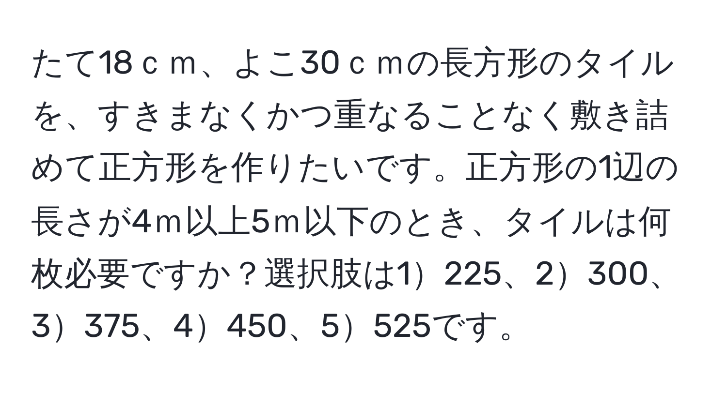 たて18ｃｍ、よこ30ｃｍの長方形のタイルを、すきまなくかつ重なることなく敷き詰めて正方形を作りたいです。正方形の1辺の長さが4ｍ以上5ｍ以下のとき、タイルは何枚必要ですか？選択肢は1225、2300、3375、4450、5525です。