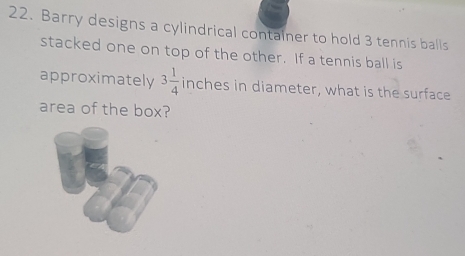 Barry designs a cylindrical container to hold 3 tennis balls 
stacked one on top of the other. If a tennis ball is 
approximately 3 1/4  inches in diameter, what is the surface 
area of the box?