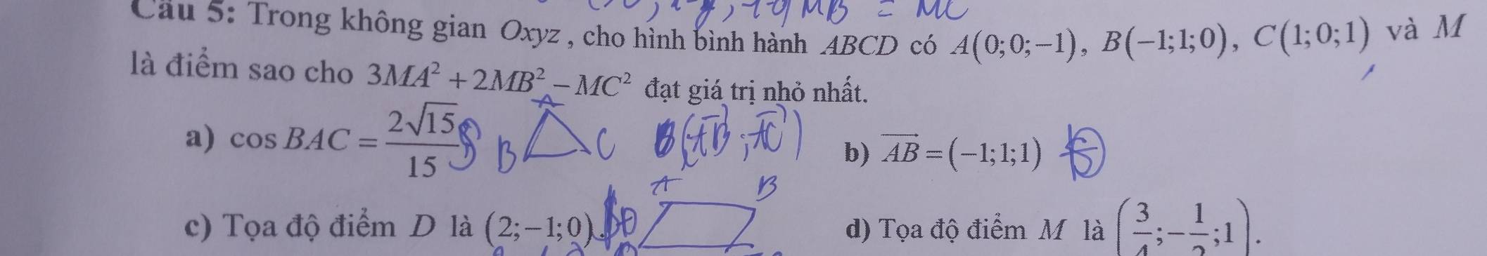 Cầu 5: Trong không gian Oxyz , cho hỉnh bình hành ABCD có A(0;0;-1), B(-1;1;0), C(1;0;1) và M
là điểm sao cho 3MA^2+2MB^2-MC^2 đạt giá trị nhỏ nhất.
a) cos BAC= 2sqrt(15)/15 
b) vector AB=(-1;1;1)
c) Tọa độ điểm D là (2;-1;0) d) Tọa độ điểm M là ( 3/4 ;- 1/2 ;1).