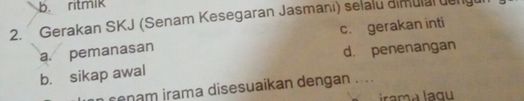 b. ritmik
2. Gerakan SKJ (Senam Kesegaran Jasmani) selalu dimulal de nge
c. gerakan inti
a. pemanasan
d. penenangan
b. sikap awal
n cenam irama disesuaikan dengan ....
ramá lagu