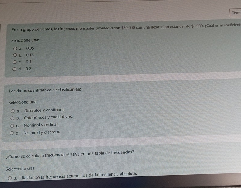 Tiem
En un grupo de ventas, los ingresos mensuales promedio son $50,000 con una desviación estándar de $5,000. ¿Cuál es el coeficient
Seleccione una:
a. 0.05
b. 0.15
c. 0.1
d. 0.2
Los datos cuantitativos se clasifican en:
Seleccione una:
a. Discretos y continuos.
b. Categóricos y cualitativos.
c. Nominal y ordinal.
d. Nominal y discreto.
¿Cómo se calcula la frecuencia relativa en una tabla de frecuencias?
Seleccione una:
a. Restando la frecuencia acumulada de la frecuencia absoluta.