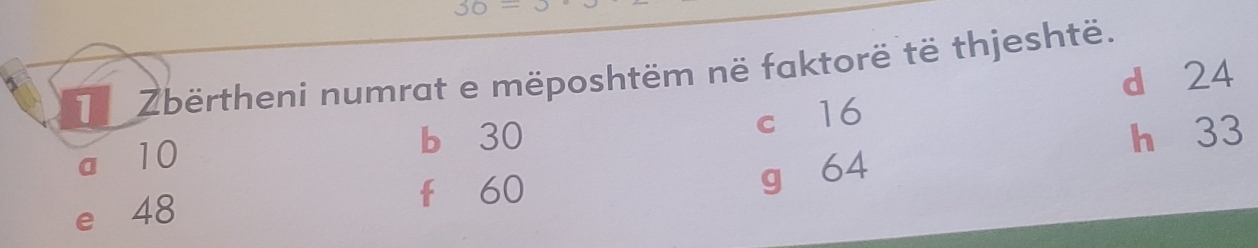 Zbërtheni numrat e mëposhtëm në faktorë të thjeshtë. d 24
b 30 h 33
a 10 c 16
e 48
fù 60
g 64