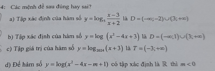 4: Các mệnh đề sau đúng hay sai? 
a) Tập xác định của hàm số y=log _5 (x-3)/x+2  là D=(-∈fty ;-2)∪ (3;+∈fty )
b) Tập xác định của hàm số y=log (x^2-4x+3) là D=(-∈fty ;1)∪ (3;+∈fty )
c) Tập giá trị của hàm số y=log _2024(x+3) là T=(-3;+∈fty )
d) Để hàm số y=log (x^2-4x-m+1) có tập xác định là R thì m<0</tex>