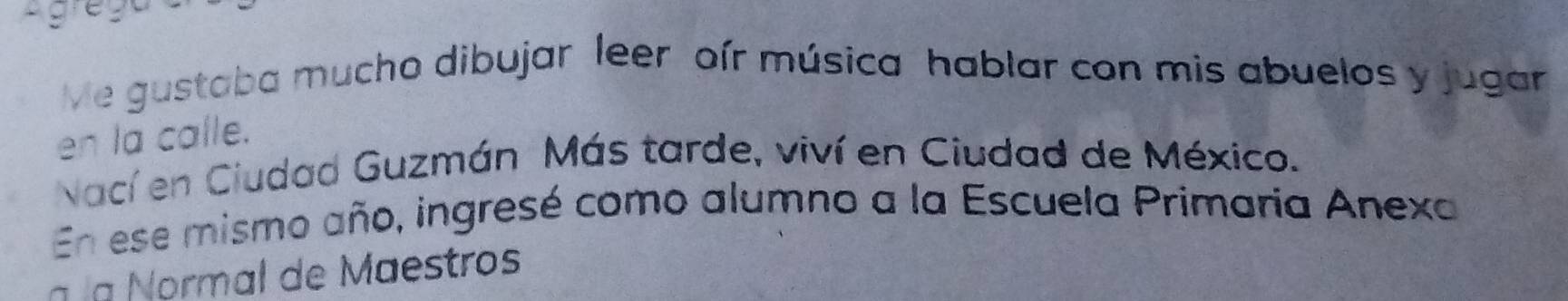 Lgrega 
Me gustaba mucho dibujar leer oír música hablar con mis abuelos y jugar 
en la calle. 
Nací en Ciudad Guzmán Más tarde, viví en Ciudad de México. 
En ese mismo año, ingresé como alumno a la Escuela Primaría Anexa 
a la Normal de Maestros