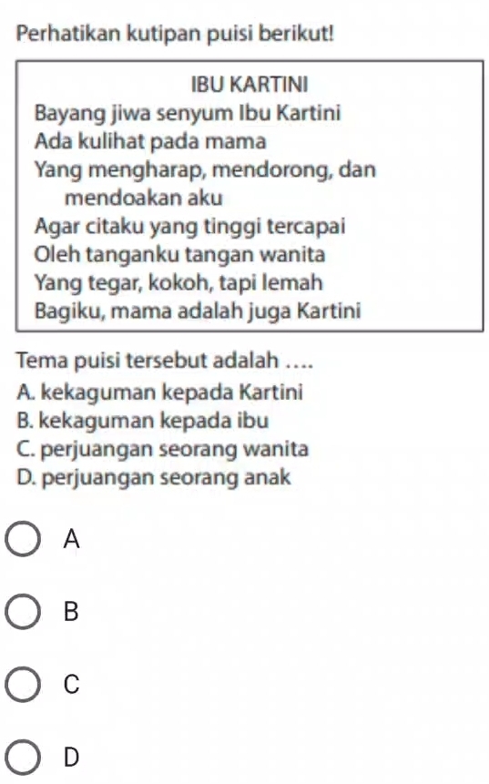 Perhatikan kutipan puisi berikut!
IBU KARTINI
Bayang jiwa senyum Ibu Kartini
Ada kulihat pada mama
Yang mengharap, mendorong, dan
mendoakan aku
Agar citaku yang tinggi tercapai
Oleh tanganku tangan wanita
Yang tegar, kokoh, tapi lemah
Bagiku, mama adalah juga Kartini
Tema puisi tersebut adalah ....
A. kekaguman kepada Kartini
B. kekaguman kepada ibu
C. perjuangan seorang wanita
D. perjuangan seorang anak
A
B
C
D