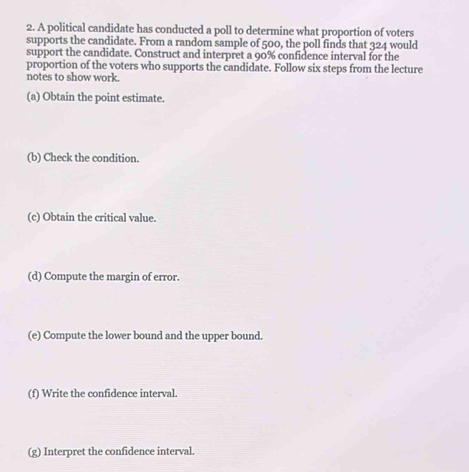 A political candidate has conducted a poll to determine what proportion of voters 
supports the candidate. From a random sample of 500, the poll finds that 324 would 
support the candidate. Construct and interpret a 90% confidence interval for the 
proportion of the voters who supports the candidate. Follow six steps from the lecture 
notes to show work. 
(a) Obtain the point estimate. 
(b) Check the condition. 
(c) Obtain the critical value. 
(d) Compute the margin of error. 
(e) Compute the lower bound and the upper bound. 
(f) Write the confidence interval. 
(g) Interpret the confidence interval.