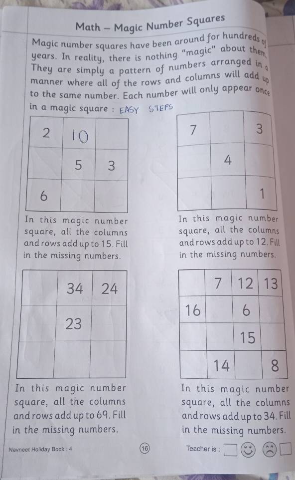 Math - Magic Number Squares 
Magic number squares have been around for hundreds o
years. In reality, there is nothing “magic” about them 
They are simply a pattern of numbers arranged in 
manner where all of the rows and columns will add up 
to the same number. Each number will only appear once 
in a magic square : EASY STE 
In this magic number In this magic number 
square, all the columns square, all the columns 
and rows add up to 15. Fill and rows add up to 12. Fill 
in the missing numbers. in the missing numbers. 
In this magic number In this magic number 
square, all the columns square, all the columns 
and rows add up to 69. Fill and rows add up to 34. Fill 
in the missing numbers. in the missing numbers. 
Navneet Holiday Book : 4 16 Teacher is :