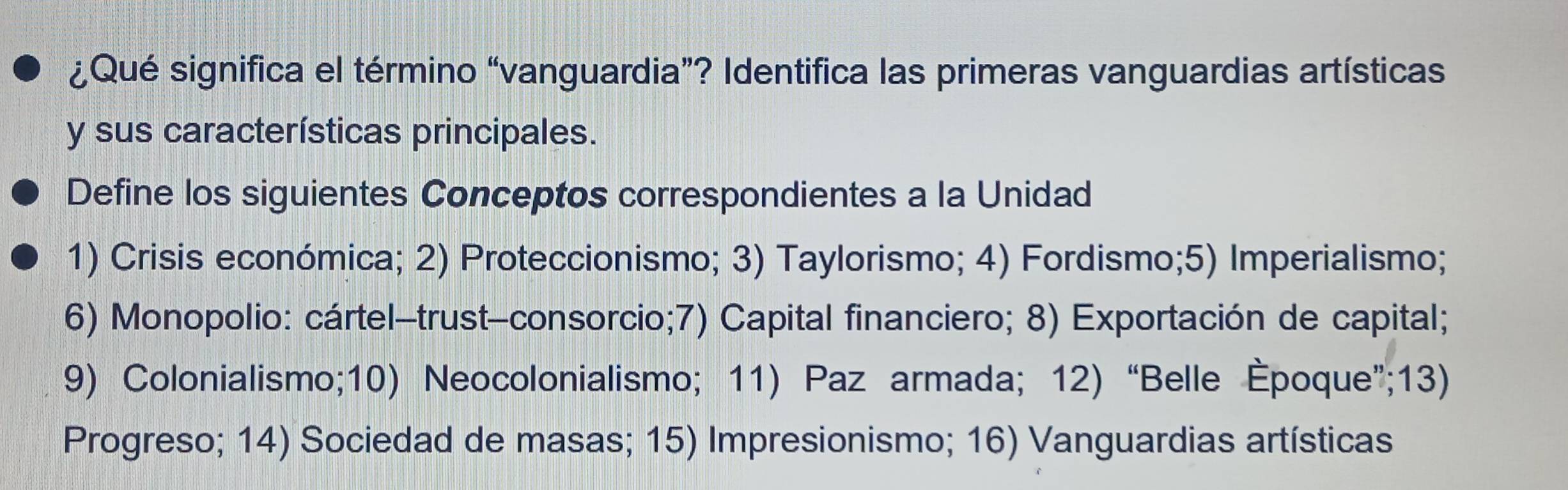 ¿Qué significa el término “vanguardia”? Identifica las primeras vanguardias artísticas 
y sus características principales. 
Define los siguientes Conceptos correspondientes a la Unidad 
1) Crisis económica; 2) Proteccionismo; 3) Taylorismo; 4) Fordismo;5) Imperialismo; 
6) Monopolio: cártel-trust-consorcio;7) Capital financiero; 8) Exportación de capital; 
9) Colonialismo;10) Neocolonialismo; 11) Paz armada; 12) “Belle Èpoque”;13) 
Progreso; 14) Sociedad de masas; 15) Impresionismo; 16) Vanguardias artísticas