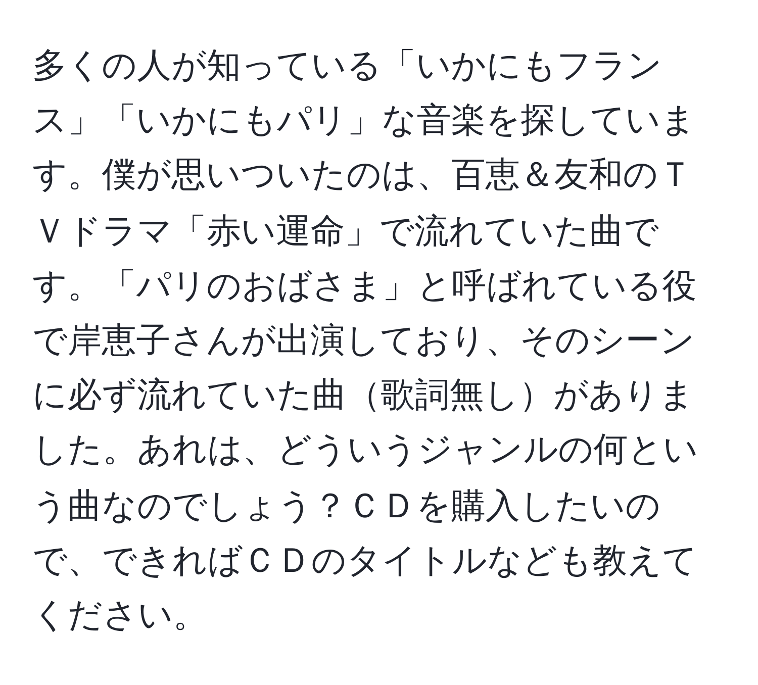 多くの人が知っている「いかにもフランス」「いかにもパリ」な音楽を探しています。僕が思いついたのは、百恵＆友和のＴＶドラマ「赤い運命」で流れていた曲です。「パリのおばさま」と呼ばれている役で岸恵子さんが出演しており、そのシーンに必ず流れていた曲歌詞無しがありました。あれは、どういうジャンルの何という曲なのでしょう？ＣＤを購入したいので、できればＣＤのタイトルなども教えてください。