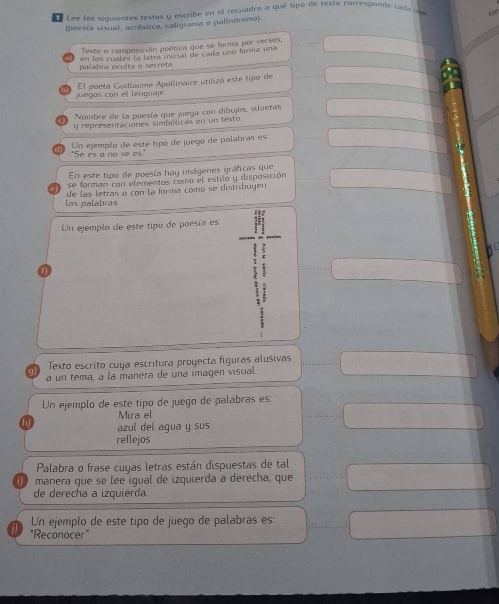 Lee los siguientes textos y escribe en el recuadro a qué tipo de texto corresponde cada un 
tie 
(poesia visual, acróstico, caligrama o palíndromo). 
Texto o composición poética que se forma por versos, 
en los cuales la letra inicial de cada uno forma una 
palabra oculta o secreta 
b El poeta Guillaume Apollinaire utilizó este tipo de 
juegos con el lenguaje. 
Nombre de la poesía que juega con dibujos, siluetas 
y representaciones simbólicas en un texto 
Un ejemplo de este tipo de juego de palabras es: 
"Se es o no se es." 
En este tipo de poesía hay imágenes gráficas que 
se forman con elementos como el estilo y disposición 
de las letras o con la forma como se distribuyen 
las palabras 
Un ejemplo de este tipo de poesía es: 
f 
. 
g) Texto escrito cuya escritura proyecta figuras alusivas 
a un tema, a la manera de una imagen visual. 
Un ejemplo de este tipo de juego de palabras es: 
Mira el 
h) 
azul del agua y sus 
reflejos 
Palabra o frase cuyas letras están dispuestas de tal 
i) manera que se lee igual de izquierda a derecha, que 
de derecha a izquierda. 
Un ejemplo de este tipo de juego de palabras es: 
j) “Reconocer”