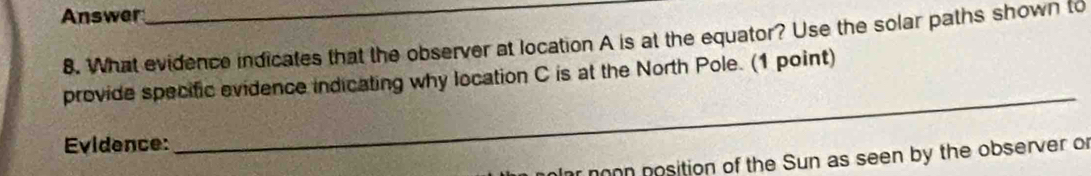 Answer 
8. What evidence indicates that the observer at location A is at the equator? Use the solar paths shown to 
_ 
provide specific evidence indicating why location C is at the North Pole. (1 point) 
Evidence: 
ar noon position of the Sun as seen by the observer of