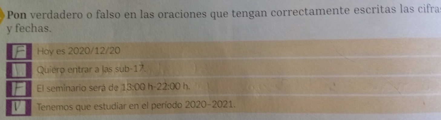 Pon verdadero o falso en las oraciones que tengan correctamente escritas las cifras 
y fechas. 
Hoy es 2020/12/20
Quiero entrar a las sub -17. 
El seminario será de 13:00 h -22:00 h. 
Tenemos que estudiar en el período 2020-2021.