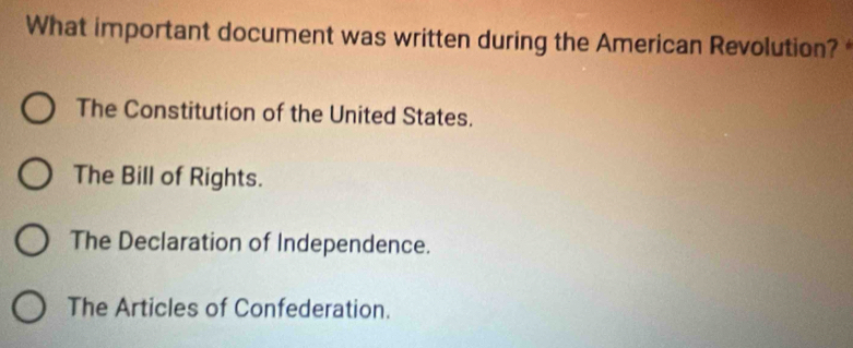 What important document was written during the American Revolution?
The Constitution of the United States.
The Bill of Rights.
The Declaration of Independence.
The Articles of Confederation.