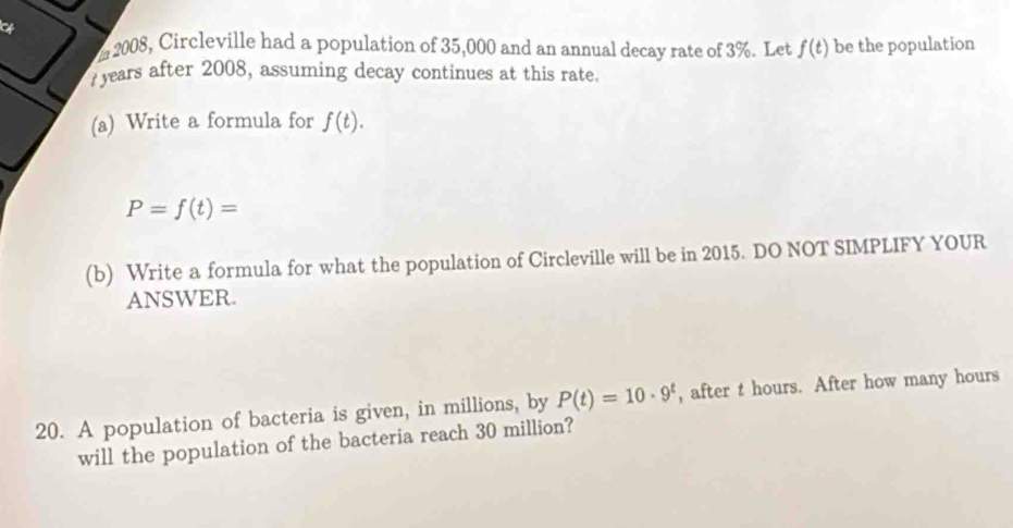 2008, Circleville had a population of 35,000 and an annual decay rate of 3%. Let f(t) be the population 
years after 2008, assuming decay continues at this rate. 
(a) Write a formula for f(t).
P=f(t)=
(b) Write a formula for what the population of Circleville will be in 2015. DO NOT SIMPLIFY YOUR 
ANSWER. 
20. A population of bacteria is given, in millions, by P(t)=10· 9^t , after t hours. After how many hours
will the population of the bacteria reach 30 million?