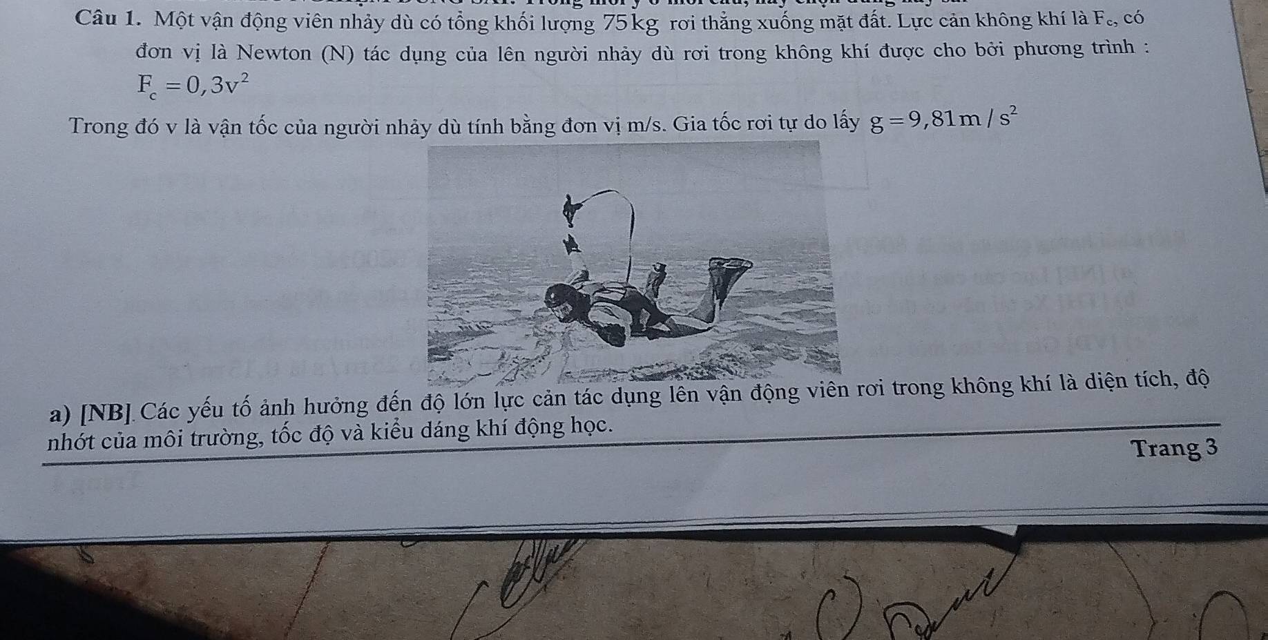 Một vận động viên nhảy dù có tổng khối lượng 75 kg rơi thẳng xuống mặt đất. Lực cản không khí là F_c, có 
đơn vị là Newton (N) tác dụng của lên người nhảy dù rơi trong không khí được cho bởi phương trình :
F_c=0,3v^2
Trong đó v là vận tốc của người nhảy dù tính bằng đơn vị m/s. Gia tốc rơi tự do lấy g=9,81m/s^2
a) [NB] Các yếu tố ảnh hưởng đến độ lớn lực cản tác dụng lên vận động viêơi trong không khí là diện tích, độ 
nhớt của môi trường, tốc độ và kiểu dáng khí động học. 
Trang 3