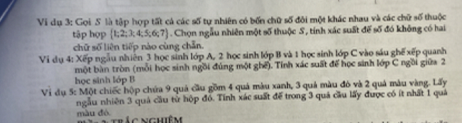 Vi dụ 3: Gọi S là tập hợp tất cả các số tự nhiên có bốn chữ số đôi một khác nhau và các chữ số thuộc 
tập hợp  1;2;3;4;5;6;7. Chọn ngẫu nhiên một số thuộc S, tính xác suất đế số đó không có hai 
chữ số liên tiếp nào cùng chẵn. 
Vi dụ 4: Xếp ngẫu nhiên 3 học sinh lớp A, 2 học sinh lớp B và 1 học sinh lớp C vào sáu ghế xếp quanh 
một bàn tròn (mỗi học sinh ngồi đúng một ghế). Tỉnh xác suất để học sinh lớp C ngồi giữa 2
học sinh lớp B 
Vi đụ 5: Một chiếc hộp chứa 9 quả cầu gồm 4 quả màu xanh, 3 quả màu đó và 2 quả màu vàng. Lấy 
ngẫu nhiên 3 quả cầu từ hộp đó. Tính xác suất để trong 3 quả cầu lấy được có ít nhất 1 quả 
màu đó. trắc nghiêm