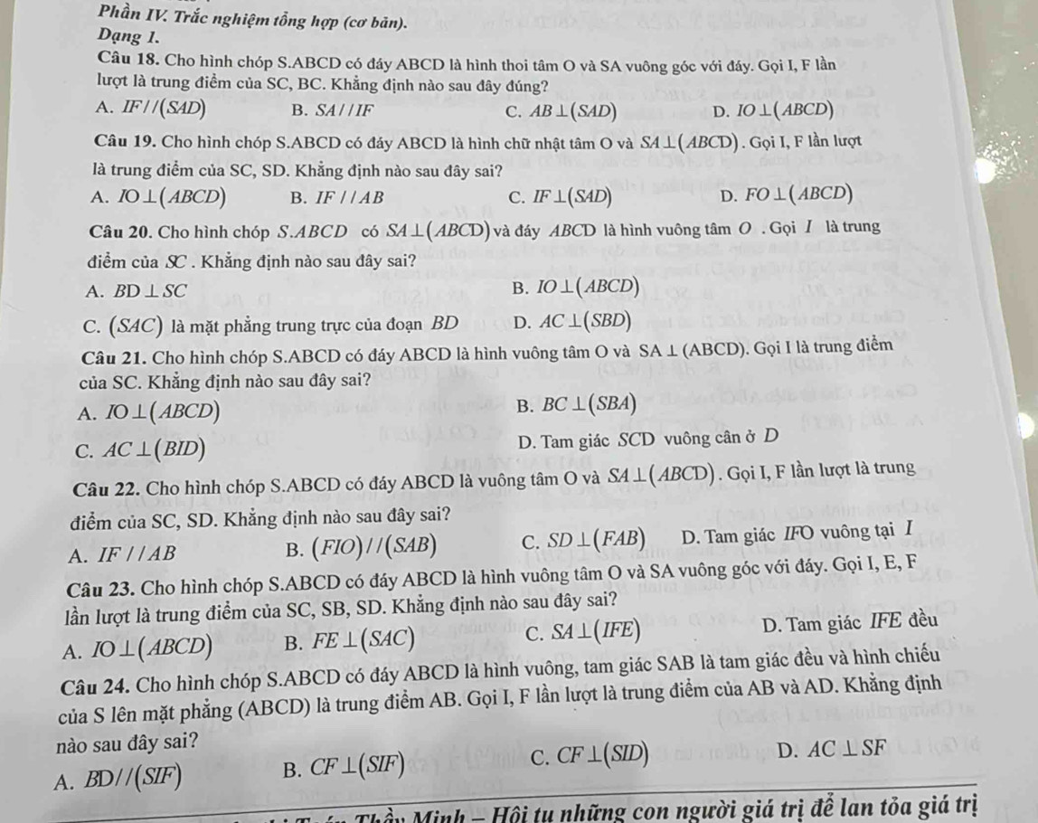 Phần IV. Trắc nghiệm tổng hợp (cơ bản).
Dạng 1.
Câu 18. Cho hình chóp S.ABCD có đáy ABCD là hình thoi tâm O và SA vuông góc với đáy. Gọi I, F lần
lượt là trung điểm của SC, BC. Khẳng định nào sau đây đúng?
A. IF//(SAD) B. SA//IF C. AB⊥ (SAD) D. IO⊥ (ABCD)
Câu 19. Cho hình chóp S.ABCD có đáy ABCD là hình chữ nhật tâm O và SA⊥ (ABCD). Gọi I, F lần lượt
là trung điểm của SC, SD. Khẳng định nào sau đây sai?
A. IO⊥ (ABCD) B. IF//AB C. IF⊥ (SAD) D. FO⊥ (ABCD)
Câu 20. Cho hình chóp S.ABCD có SA⊥ (ABCD) và đáy ABCD là hình vuông tâm 0.Goi I là trung
điểm của X . Khẳng định nào sau đây sai?
A. BD⊥ SC
B. IO⊥ (ABCD)
C. S 4C) là mặt phẳng trung trực của đoạn BD D. AC⊥ (SBD)
Câu 21. Cho hình chóp S.ABCD có đáy ABCD là hình vuông tâm O và SA⊥ (ABCD). Gọi I là trung điểm
của SC. Khẳng định nào sau đây sai?
A. IO⊥ (ABCD)
B. BC⊥ (SBA)
C. AC⊥ (BID) D. Tam giác SCD vuông cân ở D
Câu 22. Cho hình chóp S.ABCD có đáy ABCD là vuông tâm O và S SA⊥ (ABCD) ). Gọi I, F lần lượt là trung
điểm của SC, SD. Khẳng định nào sau đây sai?
A. IF//AB D. Tam giác IFO vuông tại I
B. (FIO)//(SAB) C. SD⊥ (FAB)
Câu 23. Cho hình chóp S.ABCD có đáy ABCD là hình vuông tâm O và SA vuông góc với đáy. Gọi I, E, F
lần lượt là trung điểm của SC, SB, SD. Khẳng định nào sau đây sai?
A. IO⊥ (ABCD) B. FE⊥ (SAC) C. SA⊥ (IFE) D. Tam giác IFE đều
Câu 24. Cho hình chóp S.ABCD có đáy ABCD là hình vuông, tam giác SAB là tam giác đều và hình chiếu
của S lên mặt phẳng (ABCD) là trung điểm AB. Gọi I, F lần lượt là trung điểm của AB và AD. Khẳng định
nào sau đây sai?
A. BD//(SIF) B. CF⊥ (SIF) C. CF⊥ (SID)
D. AC⊥ SF
Minh - Hội tụ những con người giá trị để lan tỏa giá trị