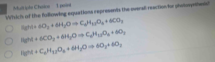 Which of the following equations represents the overall reaction for photosynthesis?
Ilg ht+6O_2+6H_2ORightarrow C_6H_12O_6+6CO_2 . 16 t +6CO_2+6H_2ORightarrow C_6H_12O_6+6O_2
light +C_6H_12O_6+6H_2ORightarrow 6O_2+6O_2