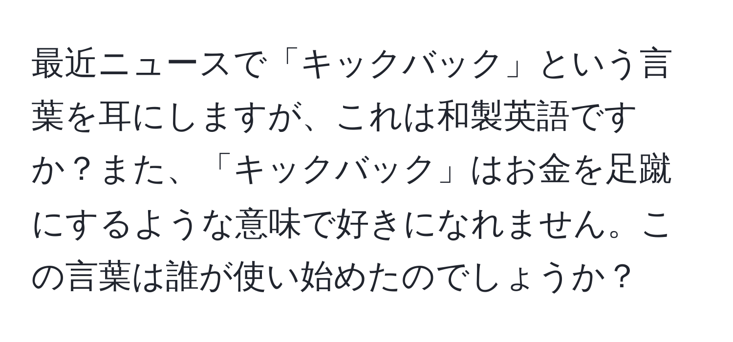 最近ニュースで「キックバック」という言葉を耳にしますが、これは和製英語ですか？また、「キックバック」はお金を足蹴にするような意味で好きになれません。この言葉は誰が使い始めたのでしょうか？