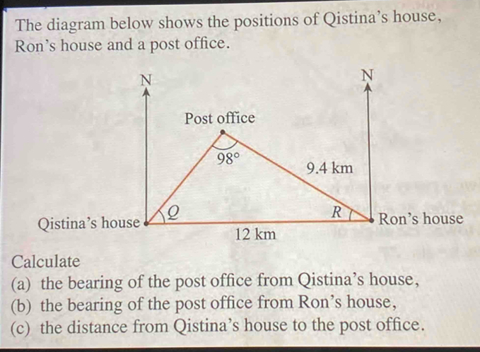 The diagram below shows the positions of Qistina’s house,
Ron's house and a post office.
Calculate
(a) the bearing of the post office from Qistina’s house,
(b) the bearing of the post office from Ron’s house,
(c) the distance from Qistina’s house to the post office.