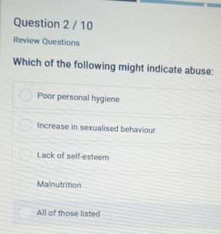 Review Questions
Which of the following might indicate abuse:
Poor personal hygiene
Increase in sexualised behaviour
Lack of self-esteem
Malnutrition
All of those listed