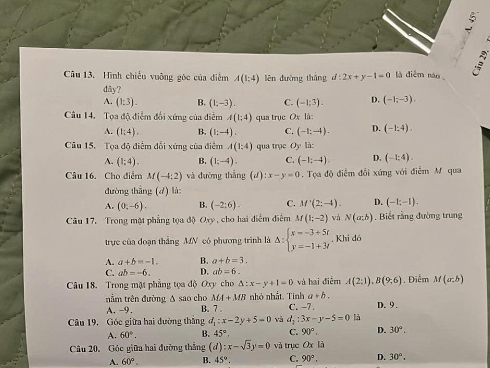 Hình chiếu vuông góc của điểm A(1:4) lên dường thắng d:2x+y-1=0 là diểm nào
dây?
A. (1:3). B. (1;-3). C. (-1:3). D. (-1;-3).
Câu 14. Tọa độ điểm đối xứng của điểm A(1;4) qua trục Ox là:
A. (1;4). B. (1;-4). C. (-1;-4). D. (-1:4).
Câu 15. Tọa độ điểm đối xứng của điểm A(1;4) qua trục Oy là:
A. (1;4). B. (1;-4). C. (-1;-4). D. (-1;4).
Câu 16. Cho điểm M(-4:2) và đường thẳng (d): x-y=0.  Tọa độ điểm đối xứng với điểm M qua
đường thắng (đ) là:
A. (0;-6). B. (-2;6). C. M'(2;-4). D. (-1;-1).
Câu 17. Trong mặt phẳng tọa độ Oxy , cho hai điểm điểm M(1;-2) và N(a;b). Biết rằng đường trung
trực của đoạn thẳng MN có phương trình là Delta :beginarrayl x=-3+5t y=-1+3tendarray.. Khi đó
A. a+b=-1. B. a+b=3.
C. ab=-6. D. ab=6.
Câu 18. Trong mặt phẳng tọa độ Oxy cho △ :x-y+1=0 và hai điểm A(2;1),B(9;6). Điểm M(a;b)
nằm trên đường △ sao cho MA+MB nhỏ nhất. Tính a+b.
A. -9. B. 7 . C. -7. D.9.
Câu 19. Góc giữa hai dường thắng d_1:x-2y+5=0 và d_2:3x-y-5=0 là
A. 60°. B. 45°. C. 90°. D. 30°.
Câu 20. Góc giữa hai đường thẳng (d):x-sqrt(3)y=0 và trục Ox là
A. 60°. B. 45°. C. 90°. D. 30°.