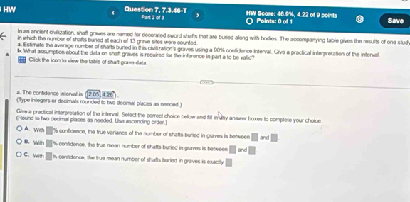 《
HW Question 7, 7.3.46-T HW Score: 46.9%, 4.22 of 9 points Save
Part 2 of 3 ,
Points: 0 of 1
In an ancient civilization, shaft graves are named for decorated sword shafts that are buried along with bodies. The accompanying table gives the results of one stud
in which the number of shafts buried at each of 13 grave sites were counted.
a. Estimate the average number of shafts buried in this civilization's graves using a 90% confidence interval. Give a practical interpretation of the interval.
b. What assumption about the data on shaft graves is required for the inference in part a to be valid?
Click the icon to view the table of shaft grave data.
a. The confidence interval is 2.05 4 26
(Type integers or decimals rounded to two decimal places as needed.)
Give a practical interpretation of the interval. Select the correct choice below and fill in any answer boxes to complete your choice.
(Round to two decimal places as needed. Use ascending order.)
A. With % confidence, the true variance of the number of shafts buried in graves is between □ and □
B. With □ % confidence, the true mean number of shafts buried in graves is between □ and □
C. With % confidence, the true mean number of shafts buried in graves is exactly □