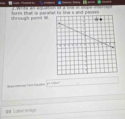 ta gy Login - Powered by... e-hallpass d] Desmos | Testing games Classkick 
2.Write an equation of a line in slope-intercept 
form that is parallel to line s and passes 
through point W. 
Slope-Intercept Form Equation: y=1/2x+7
03 Label Image