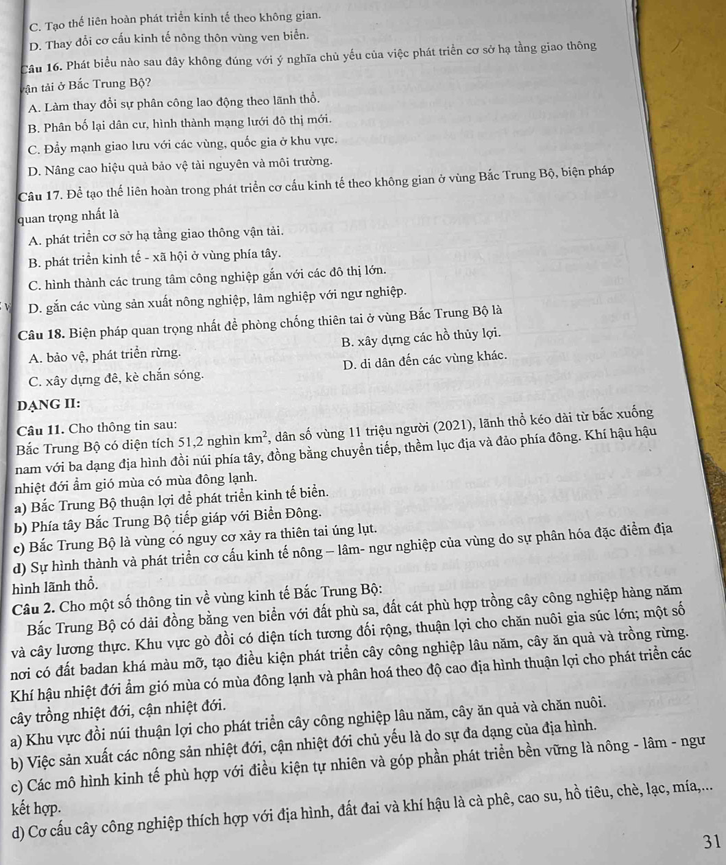 C. Tạo thế liên hoàn phát triển kinh tế theo không gian.
D. Thay đổi cơ cấu kinh tế nông thôn vùng ven biển.
Cầu 16. Phát biểu nào sau đây không đúng với ý nghĩa chủ yếu của việc phát triển cơ sở hạ tầng giao thông
tận tải ở Bắc Trung Bộ?
A. Làm thay đổi sự phân công lao động theo lãnh thổ.
B. Phân bố lại dân cư, hình thành mạng lưới đô thị mới.
C. Đẩy mạnh giao lưu với các vùng, quốc gia ở khu vực.
D. Nâng cao hiệu quả bảo vệ tài nguyên và môi trường.
Câu 17. Để tạo thế liên hoàn trong phát triển cơ cấu kinh tế theo không gian ở vùng Bắc Trung Bộ, biện pháp
quan trọng nhất là
A. phát triển cơ sở hạ tầng giao thông vận tải.
B. phát triển kinh tế - xã hội ở vùng phía tây.
C. hình thành các trung tâm công nghiệp gắn với các đô thị lớn.
V D. gắn các vùng sản xuất nông nghiệp, lâm nghiệp với ngư nghiệp.
Câu 18. Biện pháp quan trọng nhất để phòng chống thiên tai ở vùng Bắc Trung Bộ là
A. bảo vệ, phát triển rừng. B. xây dựng các hồ thủy lợi.
C. xây dựng đê, kè chắn sóng. D. di dân đến các vùng khác.
DẠNG II:
Câu 11. Cho thông tin sau:
Bắc Trung Bộ có diện tích 51,2 nghìn km^2 , dân số vùng 11 triệu người (2021), lãnh thổ kéo dài từ bắc xuống
nam với ba dạng địa hình đồi núi phía tây, đồng bằng chuyền tiếp, thềm lục địa và đảo phía đông. Khí hậu hậu
nhiệt đới ẩm gió mùa có mùa đông lạnh.
a) Bắc Trung Bộ thuận lợi để phát triển kinh tế biển.
b) Phía tây Bắc Trung Bộ tiếp giáp với Biển Đông.
c) Bắc Trung Bộ là vùng có nguy cơ xảy ra thiên tai úng lụt.
d) Sự hình thành và phát triển cơ cấu kinh tế nông - lâm- ngư nghiệp của vùng do sự phân hóa đặc điểm địa
hình lãnh thổ.
Câu 2. Cho một số thông tin về vùng kinh tế Bắc Trung Bộ:
Bắc Trung Bộ có dải đồng bằng ven biển với đất phù sa, đất cát phù hợp trồng cây công nghiệp hàng năm
và cây lương thực. Khu vực gò đồi có diện tích tương đối rộng, thuận lợi cho chăn nuôi gia súc lớn; một số
nơi có đất badan khá màu mỡ, tạo điều kiện phát triển cây công nghiệp lâu năm, cây ăn quả và trồng rừng.
Khí hậu nhiệt đới ẩm gió mùa có mùa đông lạnh và phân hoá theo độ cao địa hình thuận lợi cho phát triển các
cây trồng nhiệt đới, cận nhiệt đới.
a) Khu vực đồi núi thuận lợi cho phát triển cây công nghiệp lâu năm, cây ăn quả và chăn nuôi.
b) Việc sản xuất các nông sản nhiệt đới, cận nhiệt đới chủ yếu là do sự đa dạng của địa hình.
c) Các mô hình kinh tế phù hợp với điều kiện tự nhiên và góp phần phát triển bền vững là nông - lâm - ngư
kết hợp. d) Cơ cấu cây công nghiệp thích hợp với địa hình, đất đai và khí hậu là cà phê, cao su, hồ tiêu, chè, lạc, mía,...
31