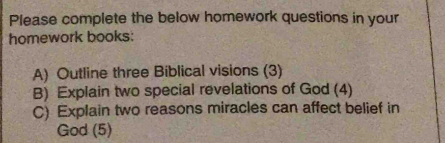 Please complete the below homework questions in your 
homework books: 
A) Outline three Biblical visions (3) 
B) Explain two special revelations of God (4) 
C) Explain two reasons miracles can affect belief in 
God (5)