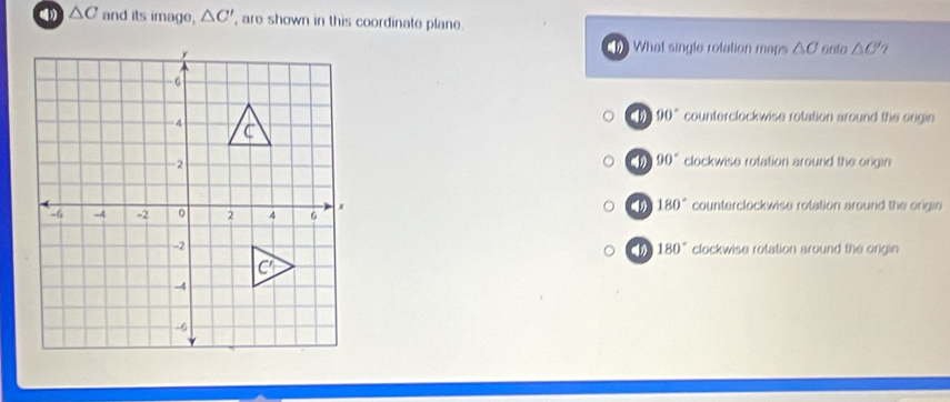 △ C and its image, △ C' , are shown in this coordinate plane.
What single rolation maps △ O
onto △ O'
4 90° counterclockwise rotation around the origin
90°
clockwise rotation around the ongin
180°
counterclockwise rotation around the origin
clockwise rotation around the origin
4 180°