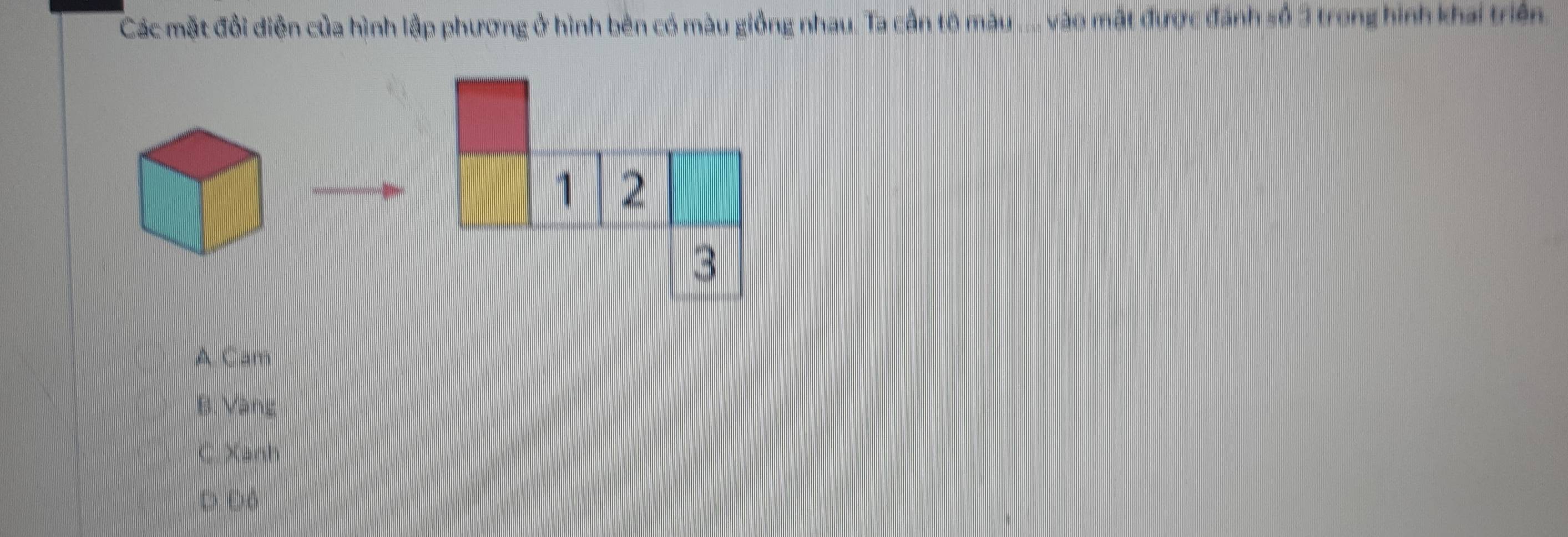 Các mặt đổi diễn của hình lập phương ở hình bên có màu giống nhau. Ta cần tộ màu .... vào mất được đánh số 3 trong hình khai triển.
1 2
3
A Cam
B. Vàng
C. Xanh
D. Đó
