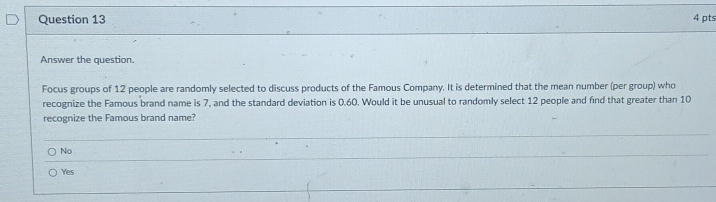 Answer the question.
Focus groups of 12 people are randomly selected to discuss products of the Famous Company. It is determined that the mean number (per group) who
recognize the Famous brand name is 7, and the standard deviation is 0.60. Would it be unusual to randomly select 12 people and find that greater than 10
recognize the Famous brand name?
No
Yes