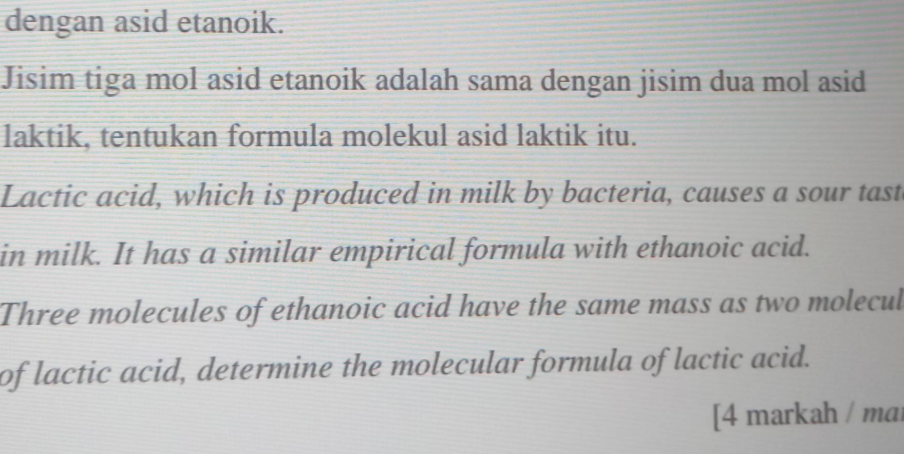 dengan asid etanoik. 
Jisim tiga mol asid etanoik adalah sama dengan jisim dua mol asid 
laktik, tentukan formula molekul asid laktik itu. 
Lactic acid, which is produced in milk by bacteria, causes a sour tast 
in milk. It has a similar empirical formula with ethanoic acid. 
Three molecules of ethanoic acid have the same mass as two molecul 
of lactic acid, determine the molecular formula of lactic acid. 
[4 markah / mai